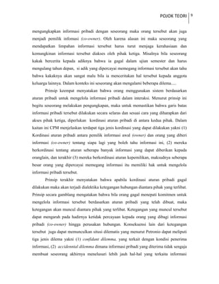POJOK TEORI 9
mengungkapkan informasi pribadi dengan seseorang maka orang tersebut akan juga
menjadi pemilik infomasi (co-owner). Oleh karena alasan ini maka seseorang yang
mendapatkan limpahan informasi tersebut harus turut menjaga kerahasiaan dan
kemungkinan informasi tersebut diakses oleh pihak ketiga. Misalnya bila seseorang
kakak bercerita kepada adiknya bahwa ia gagal dalam ujian semester dan harus
mengulang tahun depan, si adik yang dipercayai memegang informasi tersebut akan tahu
bahwa kakaknya akan sangat malu bila ia menceritakan hal tersebut kepada anggota
keluarga lainnya. Dalam konteks ini seseorang akan mengalami beberapa dilema.....
Prinsip keempat menyatakan bahwa orang menggunakan sistem berdasarkan
aturan pribadi untuk mengelola informasi pribadi dalam interaksi. Menurut prinsip ini
begitu seseorang melakukan pengungkapan, maka untuk memastikan bahwa garis batas
informasi pribadi tersebut dilakukan secara selaras dan sesuai cara yang diharapkan dari
akses pihak ketiga, diperlukan kordinasi aturan pribadi di antara kedua pihak. Dalam
kaitan ini CPM menjelaskan terdapat tiga jenis kordinasi yang dapat dilakukan yakni (1)
Kordinasi aturan pribadi antara pemilik informasi awal (owner) dan orang yang diberi
informasi (co-owner) tentang siapa lagi yang boleh tahu informasi ini, (2) mereka
berkordinasi tentang aturan seberapa banyak informasi yang dapat diberikan kepada
oranglain, dan terakhir (3) mereka berkordinasi aturan kepemilikan, maksudnya seberapa
besar orang yang dipercayai memegang informasi itu memiliki hak untuk mengelola
informasi pribadi tersebut.
Prinsip terakhir menyatakan bahwa apabila kordinasi aturan pribadi gagal
dilakukan maka akan terjadi dialektika ketegangan hubungan diantara pihak yang terlibat.
Prinsip secara gamblang mengatakan bahwa bila orang gagal menepati komitmen untuk
mengelola informasi tersebut berdasarkan aturan pribadi yang telah dibuat, maka
ketegangan akan muncul diantara pihak yang terlibat. Ketegangan yang muncul tersebut
dapat mengarah pada hadirnya ketidak percayaan kepada orang yang dibagi informasi
pribadi (co-owner) hingga perusakan hubungan. Konsekuensi lain dari ketegangan
tersebut juga dapat memunculkan situsi dilematis yang menurut Petronio dapat meliputi
tiga jenis dilema yakni (1) confidant dilemma, yang terkait dengan kondisi penerima
informasi, (2) accidenntal dilemma dimana informasi pribadi yang diterima tidak sengaja
membuat seseorang akhirnya menelusuri lebih jauh hal-hal yang terkaita informasi
 
