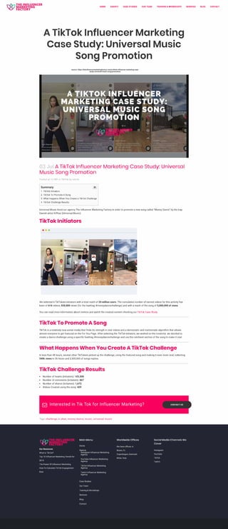 ase
HOME AGENCY CASE STUDIES OUR TEAM
uencer
■
■
•
n1versa
TRAINING & WORKSHOPS
•
USIC
03 Jul A TikTok Influencer Marketing Case Study: Universal
Music Song Promotion
Posted at 15:38h in TikTok by admin
Summary
1. TikTok Initiators
2. TikTok To Promote A Song
3. What Happens When You Create a TikTok Challenge
4. TikTok Challenge Results
Universal Music hired our agency The Influencer Marketing Factory in order to promote a new song called "Money Dance" by the trap
Danish artist K -Phax (Universal Music).
TikTok Initiators
•••
• .,f )
Cl)
I
! �
-·.:.·
} ~
t'-"'9"1.....,_1l'll'
-· ,_ n
•
Cl)
s•
..•
•
.....
---
'
�- . _.,,
�� -••
...
•
,11111,, ..."'•uJ,• I
/,l)/1111 I 'llllllf
n
'
. '
•
G
,.
•
We selected 6 TikTokers initiators with a total reach of 20 million users. The cumulative number of earned videos for this activity has
been of 616 videos, 830,800 views (for the hashtag #moneydancechallenge) and with a reach of the song of 5,000,000 of views.
You can read more information about metrics and watch the created content checking our TikTok Case Study.
TikTok To Promote A Song
TikTok is a relatively new social media that finds its strength in viral videos and a democratic and meritocratic algorithm that allows
almost everyone to get featured on the For You Page. After selecting the TikTok initiators, we worked on the creativity: we decided to
create a dance challenge using a specific hashtag #moneydancechallenge and use the catchiest section of the song to make it viral.
What Happens When You Create A TikTok Challenge
In less than 48 hours, several other TikTokers picked up the challenge, using the featured song and making it even more viral, collecting
540k views in 36 hours and 2,500,000 of songs replies.
TikTok Challenge Results
• Number of hearts (initiators): 103,500
• Number of comments (initiators): 867
• Number of shares (initiators) 1,672
• Videos Created using the song: 429
521 Interested in Tik Tok for Influencer Marketing?
Tags: challenge, k-phax, money dance, music, universal music
CONTACT US
SERVICES
Main Menu Worldwide Offices Social Media Channels We
Cover
Our Resources
What is TikTok?
Top 10 Influencer Marketing Trends for
2019
The Power Of Influencer Marketing
How To Calculate TikTok Engagement
Rate
Agency
lnstagram Influencer Marketing
Agency
YouTube Influencer Marketing
Agency
TikTok Influencer Marketing
Agency
Twitch Influencer Marketing
Agency
Case Studies
Our Team
Training & Workshops
Services
Contact
We have offices in:
Miami, FL
Copenhagen, Denmark
Milan. Italy
lnstagram
YouTube
TikTok
Twitch
BLOG CONTACT
source: https://theinfluencermarketingfactory.com/a-tiktok-influencer-marketing-case-
study-universal-music-song-promotion/
 