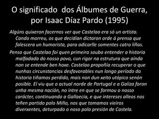 O significado dos Álbumes de Guerra,
por Isaac Díaz Pardo (1995)
Algúns quixeron facernos ver que Castelao era só un artista.
Cando morreu, os que decidían dictaron orde á prensa que
falescera un humorista, para adicarlle somentes catro liñas.
Penso que Castelao foi quen primeiro soubo entender a historia
malfadada do nosso povo, cun rigor na estrutura que aínda
non se entende ben hoxe. Castelao propoñía recuperar o que
nunhas circunstancias desfavorables nun longo período da
historia tiñamos perdido, mais non dun xeito utópico senón
posible. El viu que o actual norde de Portugal e a Galiza foron
unha mesma nación, no intre en que se formou o nosso
carácter, continuando a Gallaecia, e que intereses alleos nos
teñen partido polo Miño, nos que tomamos vieiros
diverxentes, deturpado o noso pola presión de Castela.
 
