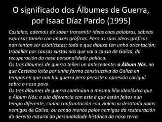 O significado dos Álbumes de Guerra,
por Isaac Díaz Pardo (1995)
Castelao, ademais de saber transmitir ideas coas palabras, sábeas
expresar tamén con imaxes gráficas. Pero as súas ideas gráficas
non tentan ser esteticistas; todo o que dibuxa ten unha orientación:
traballar por causas xustas nas que vai a causa de Galiza, da
recuperación da nosa personalidade política.
Os tres álbumes de guerra teñen un antecedente: o Álbum Nós, no
que Castelao loita por unha forma constructiva da Galiza en
tempos en que non hai guerra pero persiste a opresión caciquil
sobre o noso povo.
Os tres álbumes de guerra continúan a mesma liña ideolóxica que
o Álbum Nós; a súa diferencia con este é que están feitos nun
tempo diferente, cunha confrontación coa violencia desatada polos
nemigos de Galiza, ou cando menos polos nemigos da restauración
do dereito natural da personalidade histórica da nosa terra.
 