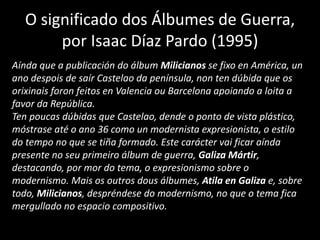 Aínda que a publicación do álbum Milicianos se fixo en América, un
ano despois de saír Castelao da península, non ten dúbida que os
orixinais foron feitos en Valencia ou Barcelona apoiando a loita a
favor da República.
Ten poucas dúbidas que Castelao, dende o ponto de vista plástico,
móstrase até o ano 36 como un modernista expresionista, o estilo
do tempo no que se tiña formado. Este carácter vai ficar aínda
presente no seu primeiro álbum de guerra, Galiza Mártir,
destacando, por mor do tema, o expresionismo sobre o
modernismo. Mais os outros dous álbumes, Atila en Galiza e, sobre
todo, Milicianos, despréndese do modernismo, no que o tema fica
mergullado no espacio compositivo.
O significado dos Álbumes de Guerra,
por Isaac Díaz Pardo (1995)
 