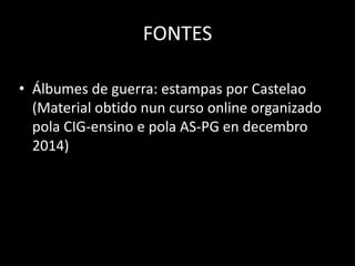FONTES
• Álbumes de guerra: estampas por Castelao
(Material obtido nun curso online organizado
pola CIG-ensino e pola AS-PG en decembro
2014)
 