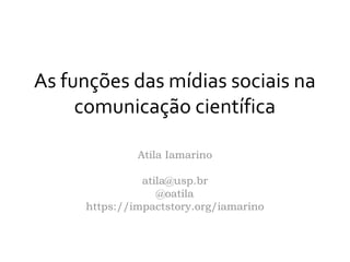 As funções das mídias sociais na
comunicação científica
Atila Iamarino
atila@usp.br
@oatila
https://impactstory.org/iamarino
 