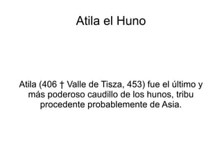 Atila el Huno Atila (406 † Valle de Tisza, 453) fue el último y más poderoso caudillo de los hunos, tribu procedente probablemente de Asia. 