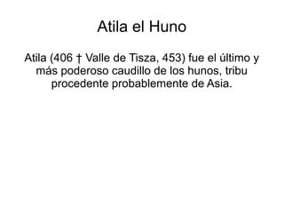 Atila el Huno
Atila (406 † Valle de Tisza, 453) fue el último y
más poderoso caudillo de los hunos, tribu
procedente probablemente de Asia.
 