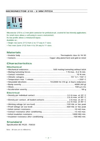 Materials
• Insulator body ................................................................... Thermoplastic class UL 94 V0
• Contacts ........................................................ Copper alloy plated hard acid gold on nickel
Characteristics
Mechanical
• Mechanical endurance...................................... 500 mating/unmating without latch
• Mating/unmating forces....................................................... 1 N max., 0,2 N min.
• Contact retention................................................................................. 10 N min.
• Climatic category....................................................................... - 55° C/+ 150° C
• Temperature max. 1 minute.................................................................... + 250° C
• Sinusoïdal vibrations ................................... 10-2000 Hz (10 g), 6 hours endurance
• Bump severity .................................................................................. 4000 (40 g)
• Shock............................................................................................... 100 g 6 ms
• Acceleration severity .................................................................................... 50 g
Electrical
• Density per individual contact...................................................3,3 A max. at 25° C
............................................................................................2,6 A max. at 85° C
• Density per contact, all loaded contacts ................................... 3 A max. at 25° C
............................................................................................2,2 A max. at 85° C
• Working voltage (at sea level) .................................................120 Vdc or Vac peak
• Proof voltage (at sea level) .....................................................360 Vdc or Vac peak
• Initial contact resistance.....................................................................10 mΩ max.
• Contact resistance after conditioning ...................................................13 mΩ max.
• Initial insulation resistance ..............................................................1000 MΩ min.
• Insulation resistance after conditioning ...............................................100 MΩ min.
Standard
Specification BS 9525 - F0033
Micronector 210 is a 2 mm pitch connector for printed-circuit, created for low intensity applications.
Its small mass allows a self-using in severe environment.
Its low profile allows a miniatured layout.
Available on :
• Single row (serie 211) from 2 to 17 way in 7 sizes
• Two rows (serie 212) from 4 to 34 way in 11 sizes.
MICRONECTOR 210 - 2 MM PITCH
2
Nota : All sizes are in millimetres.
 