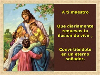 A ti maestro
Que diariamente
renuevas tu
ilusión de vivir ,
Convirtiéndote
en un eterno
soñador.
 