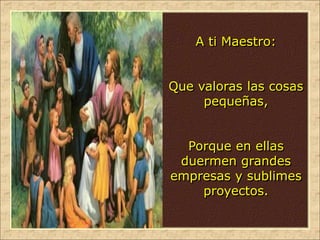 A ti Maestro:
Que valoras las cosas
pequeñas,
Porque en ellas
duermen grandes
empresas y sublimes
proyectos.
 