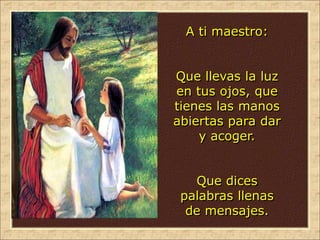 A ti maestro:
Que llevas la luz
en tus ojos, que
tienes las manos
abiertas para dar
y acoger.
Que dices
palabras llenas
de mensajes.
 