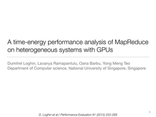 D. Loghin et al./ Performance Evaluation 91 (2015) 255-269
A time-energy performance analysis of MapReduce
on heterogeneous systems with GPUs
Dumitrel Loghin, Lavanya Ramapantulu, Oana Barbu, Yong Meng Teo

Department of Computer science, National University of Singapore, Singapore
1
 