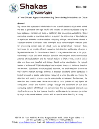 2020 – 2021
#13/ 19, 1st Floor, Municipal Colony, Kangayanellore Road, Gandhi Nagar, Vellore – 6.
Off: 0416-2247353 Mo: +91 9500218218 / +91 8220150373
Website: www.shakastech.com, Email - id: shakastech@gmail.com, info@shakastech.com
A Time Efficient Approach for Detecting Errors in Big Sensor Data on Cloud
Abstract:
Big sensor data is prevalent in both industry and scientific research applications where
the data is generated with high volume and velocity it is difficult to process using on-
hand database management tools or traditional data processing applications. Cloud
computing provides a promising platform to support the addressing of this challenge
as it provides a flexible stack of massive computing, storage, and software services in
a scalable manner at low cost. Some techniques have been developed in recent years
for processing sensor data on cloud, such as sensor-cloud. However, these
techniques do not provide efficient support on fast detection and locating of errors in
big sensor data sets. For fast data error detection in big sensor data sets, in this paper,
we develop a novel data error detection approach which exploits the full computation
potential of cloud platform and the network feature of WSN. Firstly, a set of sensor
data error types are classified and defined. Based on that classification, the network
feature of a clustered WSN is introduced and analyzed to support fast error detection
and location. Specifically, in our proposed approach, the error detection is based on
the scale-free network topology and most of detection operations can be conducted in
limited temporal or spatial data blocks instead of a whole big data set. Hence the
detection and location process can be dramatically accelerated. Furthermore, the
detection and location tasks can be distributed to cloud platform to fully exploit the
computation power and massive storage. Through the experiment on our cloud
computing platform of U-Cloud, it is demonstrated that our proposed approach can
significantly reduce the time for error detection and location in big data sets generated
by large scale sensor network systems with acceptable error detecting accuracy.
 