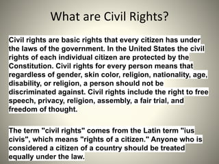 Civil rights are basic rights that every citizen has under
the laws of the government. In the United States the civil
rights of each individual citizen are protected by the
Constitution. Civil rights for every person means that
regardless of gender, skin color, religion, nationality, age,
disability, or religion, a person should not be
discriminated against. Civil rights include the right to free
speech, privacy, religion, assembly, a fair trial, and
freedom of thought.
The term "civil rights" comes from the Latin term "ius
civis", which means "rights of a citizen." Anyone who is
considered a citizen of a country should be treated
equally under the law.
 