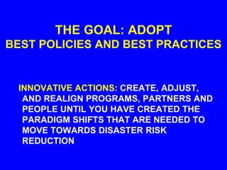 THE GOAL: ADOPT
BEST POLICIES AND BEST PRACTICES
INNOVATIVE ACTIONS: CREATE, ADJUST,
AND REALIGN PROGRAMS, PARTNERS AND
PEOPLE UNTIL YOU HAVE CREATED THE
PARADIGM SHIFTS THAT ARE NEEDED TO
MOVE TOWARDS DISASTER RISK
REDUCTION
 