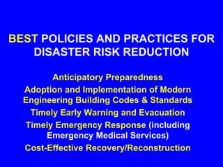 BEST POLICIES AND PRACTICES FOR
DISASTER RISK REDUCTION
Anticipatory Preparedness
Adoption and Implementation of Modern
Engineering Building Codes & Standards
Timely Early Warning and Evacuation
Timely Emergency Response (including
Emergency Medical Services)
Cost-Effective Recovery/Reconstruction
 