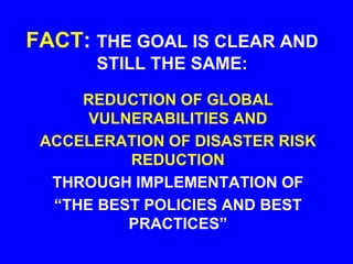 FACT: THE GOAL IS CLEAR AND
STILL THE SAME:
REDUCTION OF GLOBAL
VULNERABILITIES AND
ACCELERATION OF DISASTER RISK
REDUCTION
THROUGH IMPLEMENTATION OF
“THE BEST POLICIES AND BEST
PRACTICES”
 
