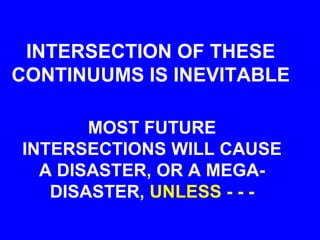 INTERSECTION OF THESE
CONTINUUMS IS INEVITABLE
MOST FUTURE
INTERSECTIONS WILL CAUSE
A DISASTER, OR A MEGA-
DISASTER, UNLESS - - -
 