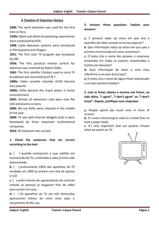 Subject: English Teacher: Caique Fistarol
Subject: English Teacher: Caique Fistarol Página 1
A Timeline of Television History
1900: The word television was used for the first
time in Paris.
1930s: Black and white broadcasting experiments
were conducted by RCA.
1948: Cable television systems were introduced
in Pennsylvania and Oregon.
1951: The first color TV program was broadcast
by CBS.
1956: The first practical remote control for
television was invented by Robert Adler.
1962: The first satellite (Telstar) used to carry TV
broadcasts was launched by AT & T.
1980s: Video cassette recorder (VCR) became
very popular.
2000s: DVDs became the major player in home
entertainment.
2005: Almost all televisions sold were now flat
LCD and plasma screens.
2006: Blu-ray DVDs were released in the middle
of the year.
2009: TV sets with Internet Widgets built in were
developed by three important multinational
companies.
2010: 3D television sets arrived.
1. Check the sentences that are correct
according to the text:
a. ( ) quando começaram a usar satélite em
transmissão de TV, a televisão a cabo já tinha sido
desenvolvida.
b. ( ) praticamente 100% dos aparelhos de TV
vendidos em 2005 já vinham com tela de plasma
e LCD.
c. ( ) antes mesmo do aparecimento do controle
remoto as pessoas já alugavam fitas de vídeo
para assistir em casa.
d. ( ) Os aparelhos de TV em três dimensões
apareceram menos de cinco anos após o
lançamento do Blu-ray.
2. Answer these questions. Explain your
answers:
a. É possível saber ao certo em que ano o
aparelho de vídeo cassete se tornou popular?
b. Que informação indica ao leitor em que país a
primeira transmissão em cores aconteceu?
c. O texto cita o nome das pessoas e empresas
envolvidas em todos os eventos relacionados à
história da televisão?
d. Qual informação do texto é uma clara
referência a um país da Europa?
e. O texto cita o nome de algum filme relacionado
a um dos eventos listados?
3. Leia as frases abaixo e escreva nas frases, ao
lado delas, “I agree”, “I don’t agree” ou “I don’t
know”. Depois, justifique suas respostas:
a. People spend too much time in front of
screens.
b. It’s more interesting to read an e-book than to
read a paper book.
c. It’s very important that our parents choose
what we watch on TV.
 