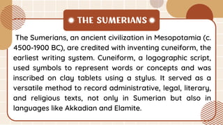 The Sumerians, an ancient civilization in Mesopotamia (c.
4500-1900 BC), are credited with inventing cuneiform, the
earliest writing system. Cuneiform, a logographic script,
used symbols to represent words or concepts and was
inscribed on clay tablets using a stylus. It served as a
versatile method to record administrative, legal, literary,
and religious texts, not only in Sumerian but also in
languages like Akkadian and Elamite.
THE SUMERIANS
 