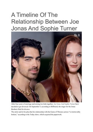 A Timeline Of The
Relationship Between Joe
Jonas And Sophie Turner
After four years of marriage and raising two kids together, Joe Jonas And Sophie Turner have
decided to get divorced. On September 5, according to Billboard, the singer for the Jonas
Brothers filed for divorce.
The artist said in his plea that his relationship with the Game of Thrones actress “is irretrievably
broken,” according to the Today show, which acquired the paperwork.
 
