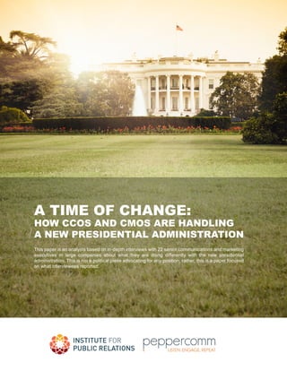 A TIME OF CHANGE:
HOW CCOS AND CMOS ARE HANDLING
A NEW PRESIDENTIAL ADMINISTRATION
This paper is an analysis based on in-depth interviews with 22 senior communications and marketing
executives in large companies about what they are doing differently with the new presidential
administration. This is not a political piece advocating for any position; rather, this is a paper focused
on what interviewees reported.
 