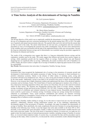 Journal of Economics and Sustainable Development www.iiste.org
ISSN 2222-1700 (Paper) ISSN 2222-2855 (Online)
Vol.5, No.8, 2014
52
A Time Series Analysis of the determinants of Savings in Namibia
Dr. Cyril Ayetuoma Ogbokor
Associate Professor of Economics, Department of Economics, Namibia University of
Science and Technology, Windhoek, Namibia
Tel: +264-61-2072449; E-mail address: ayetuoma@hotmail.com (Corresponding author)
Mr. Obrein Muine Samahiya
Lecturer, Department of Economics, Namibia University of Science and Technology,
Windhoek, Namibia
Tel: +264-61-2072889; E-mail address: samahiya@yahoo.com
Abstract
The driving objective of this article was to empirically establish the determinants of savings in Namibia through
the use of co-integration and error correction mechanisms for the period running from 1991 to 2012. We made
use of quarterly and annual macroeconomic data sets. The quarterly data used were derived from the annual data
set that we used in this study. The article relied heavily on unit root tests, co-integration and error correction
procedures as ways of investigating the research issue under consideration. First, the time series characteristics
of the variables used were ascertained with the help of the augmented Dickey-Fuller unit root procedure. Second,
the long-run relationship between savings and its determinants was examined using the procedure suggested in
the literature by Johansen and Juselius.
The results of the co-integration tests suggest that there is a long-run relationship between savings and the
explanatory variables used in the study. The results suggest that inflation and income have positive impact on
savings, whilst population growth rate has negative effects on savings. Further, deposit rate and financial
deepening have no significant effect on savings. Additionally, the results re-enforces the work of Iipumbu et al
(1999). Finally, the need to achieve a higher rate of savings in Namibia by improving upon income levels cannot
be overstretched.
Key Words: Macroeconomic time series data, Co-integration, Namibia, Savings, Income
INTRODUCTION
Economists have long recognized the fundamental role of savings in the promotion of economic growth and
development in both primitive and modern economies of today. Saving is necessary to fund investment in a
primitive subsistence economy. Indeed, in the absence of either money or monetary assets, saving and
investment will tend to be simultaneous acts. This is so, since saving and investment are likely to be undertaken
by the same people. Additionally, saving is also likely to be invested in the sector in which saving takes place.
However, in an economy that is highly monetized, modern and sophisticated like those of the advanced capitalist
economies such as Germany, France, The United States of America and Japan just to mention a few of them, we
have observed an increasing separation of those who want to save from those who are in dire need of investment
outlets for their money. The literature also distinguishes between three forms of savings, namely, voluntary
savings, involuntary savings and forced saving (Thirlwall, 2011:387-388). Voluntary savings are savings that do
arise as a result of a deliberate and voluntary reduction in ones disposal income. Households and the business
sector could be a good source of voluntary savings. Involuntary savings are savings arising from involuntary
reductions in consumption. Taxes, social insurance contributions and schemes are measures involving
involuntary reductions in consumption. Forced saving occur when people save in order to reduce or control the
damaging effect of inflation on their consumption.
With respect to Namibia, studies relating to savings, be it at the micro or macro level are very few and mainly
qualitative. Additionally, domestic savings mobilization remains one of key challenges undermining the
development agenda of the government of Namibia. Accordingly, this paper investigates the determinants of
savings in Namibia. More specifically, this study compliments the previous literature on saving determinants in
Namibia in the following ways: Firstly, it uses the longest time series data available so far from 1991 to 2012.
Secondly, it uses modern time series procedures. Finally, it makes use of macroeconomic variables that have not
been used in previous studies. The rest of the article is structured as follows: In section two, we made use of a
graph to show the trend in respect of selected macroeconomic variables, including savings in Namibia. In section
three, we reviewed related empirical studies. In section four, we presented the data and the procedures used in
carrying out this study; while in section five, we discussed the various econometric results obtained through the
 