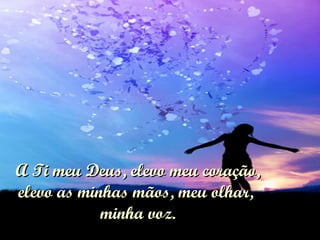 A Ti meu Deus, elevo meu coração, elevo as minhas mãos, meu olhar,  minha voz. 