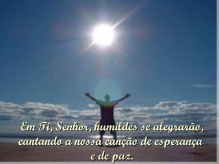 Em Ti, Senhor, humildes se alegrarão, cantando a nossa canção de esperança  e de paz. 