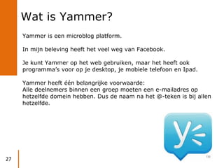 Wat is Yammer?
     Yammer is een microblog platform.

     In mijn beleving heeft het veel weg van Facebook.

     Je kun...