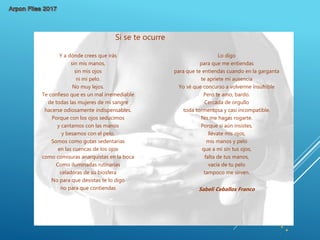 Lo digo
para que me entiendas
para que te entiendas cuando en la garganta
te apriete mi ausencia
Yo sé que concurso a volverme insufrible
Pero te amo, bardo.
Cercada de orgullo
toda tormentosa y casi incompatible.
No me hagas rogarte.
Porque si aún insistes,
llévate mis ojos,
mis manos y pelo
que a mí sin tus ojos,
falta de tus manos,
vacía de tu pelo
tampoco me sirven.
Sabeli Ceballos Franco
Y a dónde crees que irás
sin mis manos,
sin mis ojos
ni mi pelo.
No muy lejos.
Te confieso que es un mal irremediable
de todas las mujeres de mi sangre
hacerse odiosamente indispensables.
Porque con los ojos seducimos
y cantamos con las manos
y besamos con el pelo.
Somos como gotas sedentarias
en las cuencas de los ojos
como comisuras anarquistas en la boca
Como iluminadas rutinarias
celadoras de su biosfera
No para que desistas te lo digo
no para que contiendas
Si se te ocurre
 