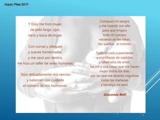 Compuso mi sangre
y me inyectó con ella
para que irrigara
todo mi cuerpo;
nacieron así las ideas,
los sueños, el instinto
Todo lo creó suavemente
a martillazos de soplidos
y taladrazos de amor,
las mil y una cosas que me hacen
mujer todos los días,
por las que me levanto orgullosa
todas las mañanas
y bendigo mi sexo.
Gioconda Belli
Y Dios me hizo mujer,
de pelo largo, ojos,
nariz y boca de mujer.
Con curvas y pliegues
y suaves hondonadas,
y me cavó por dentro,
me hizo un taller de seres humanos.
Tejió delicadamente mis nervios
y balanceó con cuidado
el número de mis hormonas.
.
 