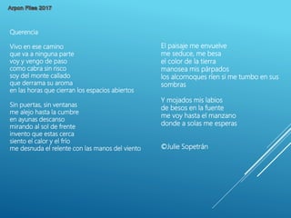 Querencia
Vivo en ese camino
que va a ninguna parte
voy y vengo de paso
como cabra sin risco
soy del monte callado
que derrama su aroma
en las horas que cierran los espacios abiertos
Sin puertas, sin ventanas
me alejo hasta la cumbre
en ayunas descanso
mirando al sol de frente
invento que estas cerca
siento el calor y el frío
me desnuda el relente con las manos del viento
El paisaje me envuelve
me seduce, me besa
el color de la tierra
manosea mis párpados
los alcornoques ríen si me tumbo en sus
sombras
Y mojados mis labios
de besos en la fuente
me voy hasta el manzano
donde a solas me esperas
©Julie Sopetrán
 