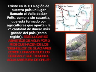 Existe en la III Región de nuestro país un lugar llamado el Valle de San Félix, comuna sin cesantía, que está formado por agricultores que aportan la 2ª cantidad de dinero más grande del país (como región),  ESTE LUGAR SE ABASTECE DE AGUA POR 2 RÍOS QUE NACEN DE LOS "DESHIELOS" DE GLACIARES CORDILLERANOS QUE LOS RODEAN Y QUE TIENEN EL AGUA MÁS PURA DE CHILE!! 