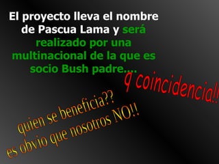 El proyecto lleva el nombre de Pascua Lama y  será realizado por una multinacional de la que es socio Bush padre.... q coincidencia!! quien se beneficia?? es obvio que nosotros NO!! 
