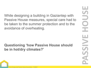 Questioning ‘how Passive House should
be in hot/dry climates?’

Zero Energy and Passive House Association - TURKEY

PASSIVE HOUSE

While designing a building in Gaziantep with
Passive House measures, special care had to
be taken to the summer protection and to the
avoidance of overheating.

 