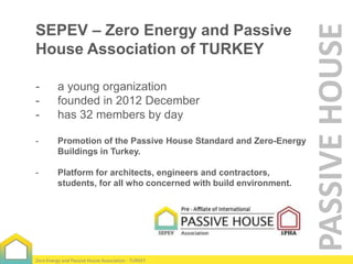-

a young organization
founded in 2012 December
has 32 members by day

-

Promotion of the Passive House Standard and Zero-Energy
Buildings in Turkey.

-

Platform for architects, engineers and contractors,
students, for all who concerned with build environment.

Zero Energy and Passive House Association - TURKEY

PASSIVE HOUSE

SEPEV – Zero Energy and Passive
House Association of TURKEY

 