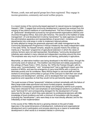 Women, youth, men and special groups have been registered. They engage in
income-generation, community and social welfare projects.
In a recent review of the community-based approach to natural resource management,
Hassett ( 1994: 7) sagest that community development in general has evolved from the
merging of two distinct traditions of rural development. The first of these is the tradition
of "grassroots" development pursued by non-governmental organizations (NGOs) and
churches throughout Africa, Asia and Latin America. The second is the tradition of state
management of rural development involving "penetration" by state agencies (including
the administrative apparatus and representatives of government ministries and
departments) into rural areas in order to implement national policies.
An early attempt to merge the grassroots approach with state management as the
Community Development Programme in Kenya initiated by the newly-independent state
in the early 1970s. As Hassett remarks, despite its populist rhetoric this ended up
mainly as a "top-down" programme of agricultural extension in which the views of
ordinary farmers were not well represented. Nonetheless "community development"
initiatives were started in many colonial and independent countries around this time.
The emphasis was very much on extension and training, particularly in agriculture.
Meanwhile, an alternative tradition was being developed in the NGO sector, through the
community work of radical act. This tradition was theorised and widely popularized in
the writings of Paulo Freire ( 1972). During the 1970s the Freirean thought, with its
stress upon "conscientisation " and "empowerment" had a significant impact upon the
practice of NGOs, and saw the emergence of many local NGOs with a concern to
eliminate poverty and its corollaries. Many NGOs began to use local staff and field
workers to encourage communities or groups of the rural poor to start their own small
enterprises and development activities, and to developed their own management
experience and capacities so that they would not be permanently dependent.
The quiet success of these "grassroots" initiatives contrast remarkedly with the failure of
Many large-scale state-sponsored and donor-funded projects, development
practitioners increasingly questioned the design and philosophy behind such projects.
They were criticized for their over-emphasis on technological solutions to problems ( the
quick "technical fix") and corresponding disregard for the development of human
resources for the way in which they were planned, by professional planners with little
knowledge of local conditions and with a minimum of consultation with the people
(including the "beneficiaries" ) who were likely to be most directly affected; and for the
Inflexibility of their implementation
In the course of the 1980s this led to a growing interest on the part of state
Agencies in the social dimensions of development, institutional and organisational
development and in participatory and process planning as a means to sustainable
development in other words to a renewed interest in community
 