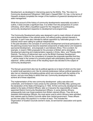Development, as developed in intervening years by the NGOs. This, "the return to
Community development"(Shepherd 1992,citedi n Hassett1994:1 0), has, in the terms of
Hassett's analysis completed the merger of the traditions of grassroot development and
state management.
While this account of the history of community developments reasonably accurate in
outline, it does encode a significant bias. It is written from the perspective of current
orthodoxy, which offers unqualified support for the integration of a participatory,
community development respective to development and programmes.
The Community Development policy was designed in part to meet criticism of colonial
rule by liberal lobbies in the colonial centre, but without putting colonial interests in
jeopardy; in part it was also intended to defuse opposition by nationalist groups in the
colonies which were calling for political independence.
In the past decades e the concepts of community development and local participation in
the planning process have become essential components of state-(donor and recipient)-
sponsored development, and proposals in sub-Saharan Africa. This is evident, for
example, in recent (1992) proposals for the provision of British aid to strengthen
Development planning and implementation capacity in Embu, Meru and Tharaka-Nithi
Districts. The terms of referenced rawn up by the British Overseas Development
Administration ( ODA) for the consultancy to prepare the proposals specified that they
"...will be made in the context of a process-project with participatory planning as a key
objective", while a whole annex of the resulting report was devoted to the subject of
community development .
The Kenyan government also has its political agenda so to least of which are the need
to satisfy local aspirations and, like its colonial predecessor defuse political opposition. It
also has an interesting formulating policies which are consonant with the wishes of its
donors, and are more likely to attract their aid. Community development helps to
achieve all of these objectives.
.
The implementation of the new community development policy was slow and
undramatic, and hindered in many areas by the outbreak of the Mau Mau uprising and
the declaration of the State of Emergency in 1952. At first community development was
added to the tasks of District Officers, later on it became the responsibility of newly-
appointed District Community Development Officers. In some districts Africans
subsequently took over these positions from British colonial officers. They did so as
Assistant Administrative Officers, the most senior post to which Africans were admitted,
their salaries paid by District Councils rather than central government. These officers
put the new policy into practice in a number of ways. This included the
Organization of location Councils women's clubs, ex-servicemen association and sports
activities.
 