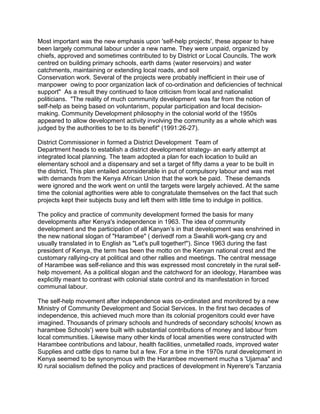 Most important was the new emphasis upon 'self-help projects', these appear to have
been largely communal labour under a new name. They were unpaid, organized by
chiefs, approved and sometimes contributed to by District or Local Councils. The work
centred on building primary schools, earth dams (water reservoirs) and water
catchments, maintaining or extending local roads, and soil
Conservation work. Several of the projects were probably inefficient in their use of
manpower owing to poor organization lack of co-ordination and deficiencies of technical
support" As a result they continued to face criticism from local and nationalist
politicians. "The reality of much community development was far from the notion of
self-help as being based on voluntarism, popular participation and local decision-
making. Community Development philosophy in the colonial world of the 1950s
appeared to allow development activity involving the community as a whole which was
judged by the authorities to be to its benefit" (1991:26-27).
District Commissioner in formed a District Development Team of
Department heads to establish a district development strategy- an early attempt at
integrated local planning. The team adopted a plan for each location to build an
elementary school and a dispensary and set a target of fifty dams a year to be built in
the district. This plan entailed aconsiderable in put of compulsory labour and was met
with demands from the Kenya African Union that the work be paid. These demands
were ignored and the work went on until the targets were largely achieved. At the same
time the colonial agthorities were able to congratulate themselves on the fact that such
projects kept their subjects busy and left them with little time to indulge in politics.
The policy and practice of community development formed the basis for many
developments after Kenya's independence in 1963. The idea of community
development and the participation of all Kanyan’s in that development was enshrined in
the new national slogan of "Harambee" ( derivedf rom a Swahili work-gang cry and
usually translated in to English as "Let's pull together!"). Since 1963 during the fast
president of Kenya, the term has been the motto on the Kenyan national crest and the
customary rallying-cry at political and other rallies and meetings. The central message
of Harambee was self-reliance and this was expressed most concretely in the rural self-
help movement. As a political slogan and the catchword for an ideology, Harambee was
explicitly meant to contrast with colonial state control and its manifestation in forced
communal labour.
The self-help movement after independence was co-ordinated and monitored by a new
Ministry of Community Development and Social Services. In the first two decades of
independence, this achieved much more than its colonial progenitors could ever have
imagined. Thousands of primary schools and hundreds of secondary schools( known as
harambee Schools') were built with substantial contributions of money and labour from
local communities. Likewise many other kinds of local amenities were constructed with
Harambee contributions and labour, health facilities, unmetalled roads, improved water
Supplies and cattle dips to name but a few. For a time in the 1970s rural development in
Kenya seemed to be synonymous with the Harambee movement mucha s 'Ujamaa" and
l0 rural socialism defined the policy and practices of development in Nyerere's Tanzania
 
