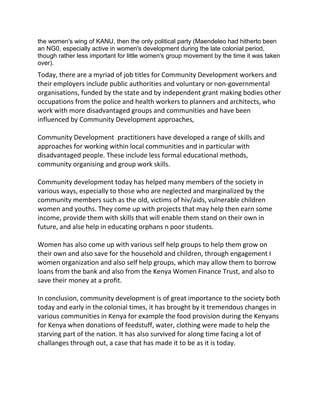 the women's wing of KANU, then the only political party (Maendeleo had hitherto been
an NG0, especially active in women's development during the late colonial period,
though rather less important for little women's group movement by the time it was taken
over).
Today, there are a myriad of job titles for Community Development workers and
their employers include public authorities and voluntary or non-governmental
organisations, funded by the state and by independent grant making bodies other
occupations from the police and health workers to planners and architects, who
work with more disadvantaged groups and communities and have been
influenced by Community Development approaches,
Community Development practitioners have developed a range of skills and
approaches for working within local communities and in particular with
disadvantaged people. These include less formal educational methods,
community organising and group work skills.
Community development today has helped many members of the society in
various ways, especially to those who are neglected and marginalized by the
community members such as the old, victims of hiv/aids, vulnerable children
women and youths. They come up with projects that may help then earn some
income, provide them with skills that will enable them stand on their own in
future, and alse help in educating orphans n poor students.
Women has also come up with various self help groups to help them grow on
their own and also save for the household and children, through engagement I
women organization and also self help groups, which may allow them to borrow
loans from the bank and also from the Kenya Women Finance Trust, and also to
save their money at a profit.
In conclusion, community development is of great importance to the society both
today and early in the colonial times, it has brought by it tremendous changes in
various communities in Kenya for example the food provision during the Kenyans
for Kenya when donations of feedstuff, water, clothing were made to help the
starving part of the nation. It has also survived for along time facing a lot of
challanges through out, a case that has made it to be as it is today.
 