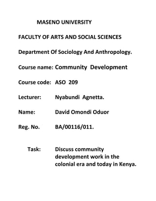 MASENO UNIVERSITY
FACULTY OF ARTS AND SOCIAL SCIENCES
Department Of Sociology And Anthropology.
Course name: Community Development
Course code: ASO 209
Lecturer: Nyabundi Agnetta.
Name: David Omondi Oduor
Reg. No. BA/00116/011.
Task: Discuss community
development work in the
colonial era and today in Kenya.
 