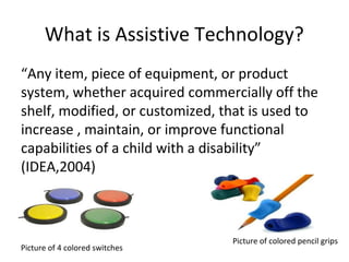 What is Assistive Technology?
“Any item, piece of equipment, or product
system, whether acquired commercially off the
shelf, modified, or customized, that is used to
increase , maintain, or improve functional
capabilities of a child with a disability”
(IDEA,2004)
Picture of 4 colored switches
Picture of colored pencil grips
 