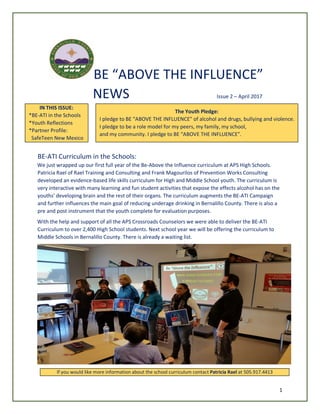1
BE “ABOVE THE INFLUENCE”
NEWS Issue 2 – April 2017
IN THIS ISSUE:
*BE-ATI in the Schools
*Youth Reflections
*Partner Profile:
SafeTeen New Mexico
The Youth Pledge:
I pledge to BE “ABOVE THE INFLUENCE” of alcohol and drugs, bullying and violence.
I pledge to be a role model for my peers, my family, my school,
and my community. I pledge to BE “ABOVE THE INFLUENCE”.
BE-ATI Curriculum in the Schools:
We just wrapped up our first full year of the Be-Above the Influence curriculum at APS High Schools.
Patricia Rael of Rael Training and Consulting and Frank Magourilos of Prevention Works Consulting
developed an evidence-based life skills curriculum for High and Middle School youth. The curriculum is
very interactive with many learning and fun student activities that expose the effects alcohol has on the
youths’ developing brain and the rest of their organs. The curriculum augments the BE-ATI Campaign
and further influences the main goal of reducing underage drinking in Bernalillo County. There is also a
pre and post instrument that the youth complete for evaluation purposes.
With the help and support of all the APS Crossroads Counselors we were able to deliver the BE-ATI
Curriculum to over 2,400 High School students. Next school year we will be offering the curriculum to
Middle Schools in Bernalillo County. There is already a waiting list.
If you would like more information about the school curriculum contact Patricia Rael at 505.917.4413
 