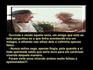 Ouvindo e vendo aquela cena, um amigo que está ao lado perguntou se o que tinha acontecido era um milagre, e olhando nos olhos dele o velhinho apenas falou: - Nunca estive cego, apenas fingia, pois quando a vi toda queimada sabia que seria duro para ela continuar vivendo daquela maneira.  Foram vinte anos vivendo ambos muito felizes e apaixonados!!! 
