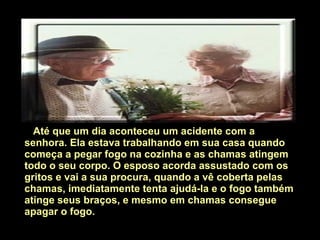     Até que um dia aconteceu um acidente com a senhora.   Ela estava trabalhando em sua casa quando começa a pegar fogo na cozinha e as chamas atingem todo o seu corpo. O esposo acorda assustado com os gritos e vai a sua procura, quando a vê coberta pelas chamas, imediatamente tenta ajudá-la e o fogo também atinge seus braços, e mesmo em chamas consegue apagar o fogo.   
