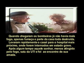 Quando chegaram os bombeiros já não havia mais fogo, apenas fumaça e parte da casa toda destruída. Levaram rapidamente o casal para o hospital mais próximo, onde foram internados em estado grave. Após algum tempo aquele senhor, menos atingido pelo fogo, saiu da UTI e foi  ao encontro de sua amada.   