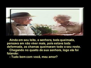 Ainda em seu leito, a senhora, toda queimada, pensava em não viver mais, pois estava toda deformada, as chamas queimaram todo o seu rosto. Chegando no quarto de sua senhora, logo ela foi falando:  - Tudo bem com você, meu amor?  