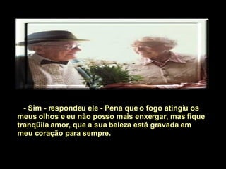 - Sim - respondeu ele - Pena que o fogo atingiu os meus olhos e eu não posso mais enxergar, mas fique tranqüila amor, que a sua beleza está gravada em meu coração para sempre.  