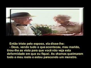 Então triste pelo esposo, ela disse-lhe:  - Deus, vendo tudo o que aconteceu, meu marido, tirou-lhe as vista para que você não veja esta deformidade em que eu fiquei. As chamas queimaram todo o meu rosto e estou parecendo um monstro.   
