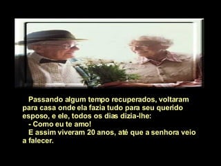 Passando algum tempo recuperados, voltaram para casa onde ela fazia tudo para seu querido esposo, e ele, todos os dias dizia-lhe:  - Como eu   te amo!  E assim viveram 20 anos, até que a senhora veio a falecer.   
