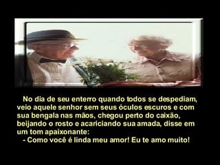 No dia de seu enterro quando todos se despediam, veio aquele senhor sem seus óculos escuros e com sua bengala nas mãos, chegou perto do caixão, beijando o rosto e acariciando sua amada, disse em um tom apaixonante: - Como você é linda meu amor!   Eu te amo muito!          
